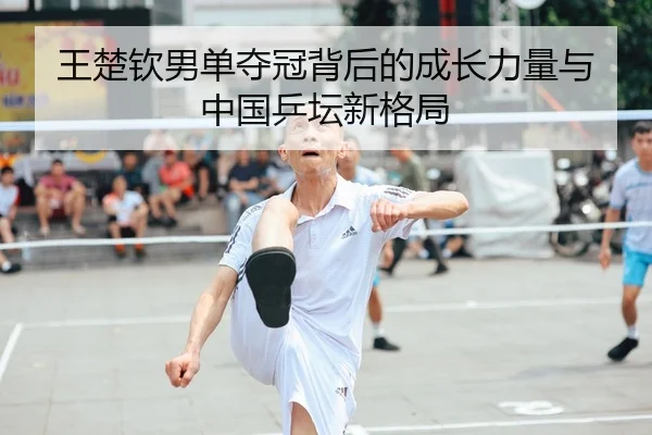 王楚钦男单夺冠背后的成长力量与中国乒坛新格局