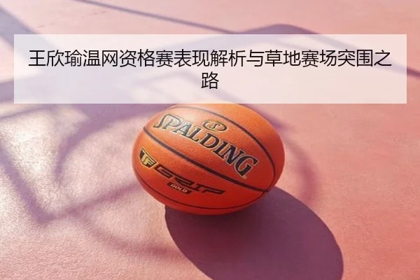 王欣瑜温网资格赛表现解析与草地赛场突围之路