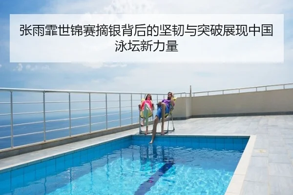 张雨霏世锦赛摘银背后的坚韧与突破展现中国泳坛新力量