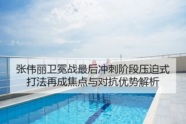 张伟丽卫冕战最后冲刺阶段压迫式打法再成焦点与对抗优势解析