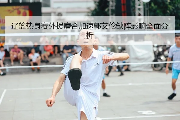 辽篮热身赛外援磨合加速郭艾伦缺阵影响全面分析
