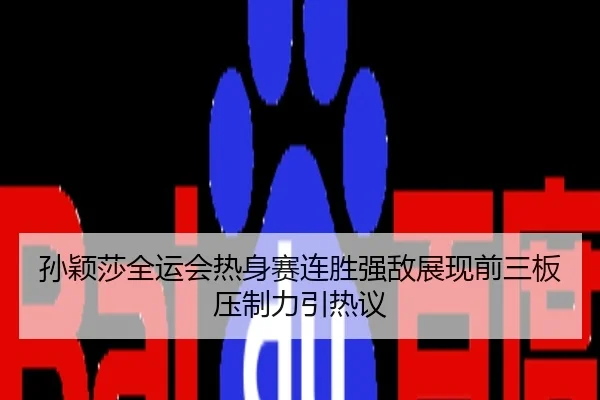 孙颖莎全运会热身赛连胜强敌展现前三板压制力引热议
