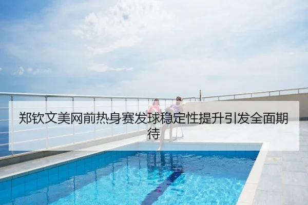 郑钦文美网前热身赛发球稳定性提升引发全面期待