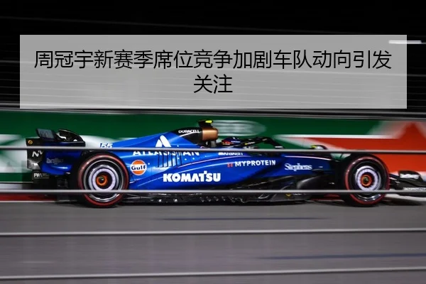 周冠宇新赛季席位竞争加剧车队动向引发关注