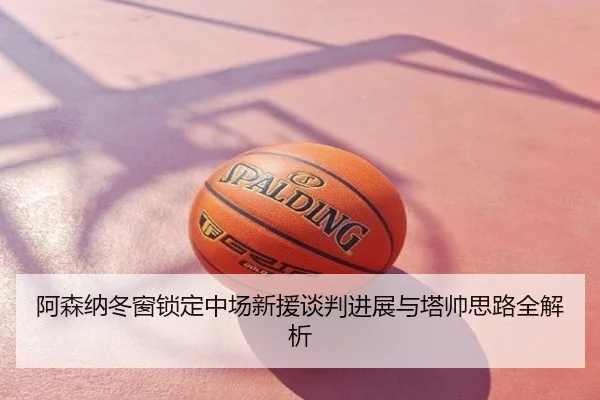 阿森纳冬窗锁定中场新援谈判进展与塔帅思路全解析